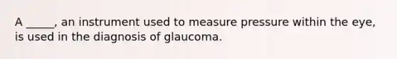 A _____, an instrument used to measure pressure within the eye, is used in the diagnosis of glaucoma.