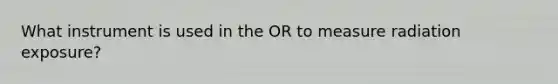 What instrument is used in the OR to measure radiation exposure?