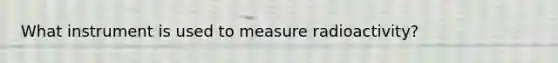 What instrument is used to measure radioactivity?