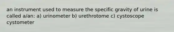 an instrument used to measure the specific gravity of urine is called a/an: a) urinometer b) urethrotome c) cystoscope cystometer