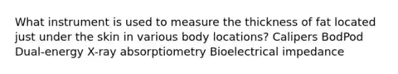 What instrument is used to measure the thickness of fat located just under the skin in various body locations? Calipers BodPod Dual-energy X-ray absorptiometry Bioelectrical impedance