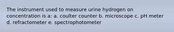 The instrument used to measure urine hydrogen on concentration is a: a. coulter counter b. microscope c. pH meter d. refractometer e. spectrophotometer