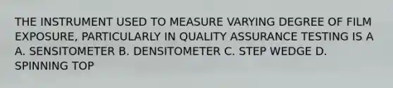 THE INSTRUMENT USED TO MEASURE VARYING DEGREE OF FILM EXPOSURE, PARTICULARLY IN QUALITY ASSURANCE TESTING IS A A. SENSITOMETER B. DENSITOMETER C. STEP WEDGE D. SPINNING TOP