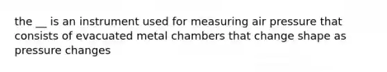 the __ is an instrument used for measuring air pressure that consists of evacuated metal chambers that change shape as pressure changes