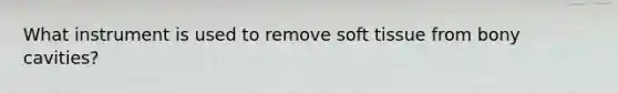 What instrument is used to remove soft tissue from bony cavities?