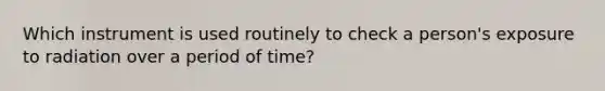 Which instrument is used routinely to check a person's exposure to radiation over a period of time?