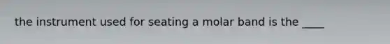 the instrument used for seating a molar band is the ____