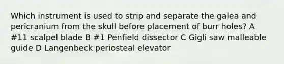 Which instrument is used to strip and separate the galea and pericranium from the skull before placement of burr holes? A #11 scalpel blade B #1 Penfield dissector C Gigli saw malleable guide D Langenbeck periosteal elevator