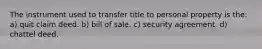 The instrument used to transfer title to personal property is the: a) quit claim deed. b) bill of sale. c) security agreement. d) chattel deed.