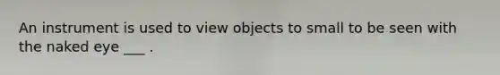 An instrument is used to view objects to small to be seen with the naked eye ___ .