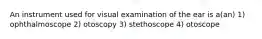 An instrument used for visual examination of the ear is a(an) 1) ophthalmoscope 2) otoscopy 3) stethoscope 4) otoscope