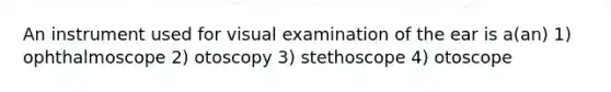 An instrument used for visual examination of the ear is a(an) 1) ophthalmoscope 2) otoscopy 3) stethoscope 4) otoscope