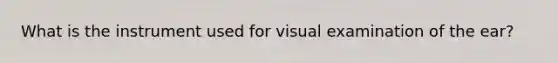 What is the instrument used for visual examination of the ear?