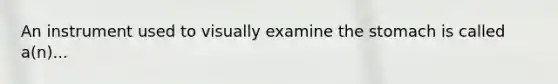 An instrument used to visually examine the stomach is called a(n)...