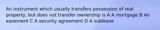 An instrument which usually transfers possession of real property, but does not transfer ownership is A A mortgage B An easement C A security agreement D A sublease