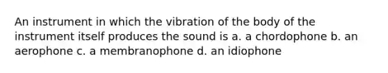 An instrument in which the vibration of the body of the instrument itself produces the sound is a. a chordophone b. an aerophone c. a membranophone d. an idiophone