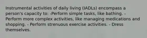 Instrumental activities of daily living (IADLs) encompass a person's capacity to: -Perform simple tasks, like bathing. - Perform more complex activities, like managing medications and shopping. - Perform strenuous exercise activities. - Dress themselves.