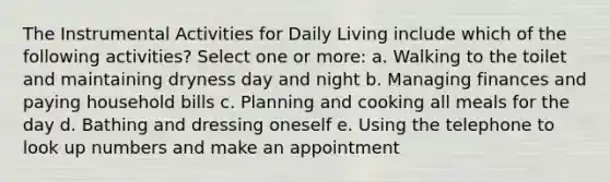 The Instrumental Activities for Daily Living include which of the following activities? Select one or more: a. Walking to the toilet and maintaining dryness day and night b. Managing finances and paying household bills c. Planning and cooking all meals for the day d. Bathing and dressing oneself e. Using the telephone to look up numbers and make an appointment