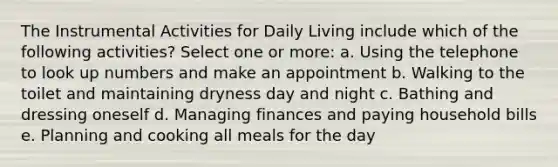 The Instrumental Activities for Daily Living include which of the following activities? Select one or more: a. Using the telephone to look up numbers and make an appointment b. Walking to the toilet and maintaining dryness day and night c. Bathing and dressing oneself d. Managing finances and paying household bills e. Planning and cooking all meals for the day