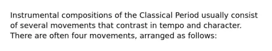 Instrumental compositions of the Classical Period usually consist of several movements that contrast in tempo and character. There are often four movements, arranged as follows: