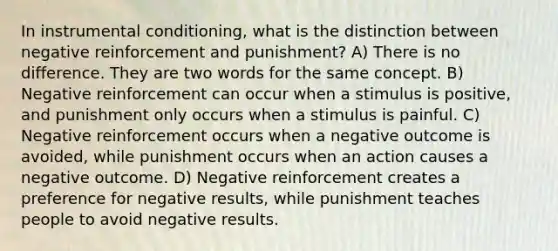 In instrumental conditioning, what is the distinction between negative reinforcement and punishment? A) There is no difference. They are two words for the same concept. B) Negative reinforcement can occur when a stimulus is positive, and punishment only occurs when a stimulus is painful. C) Negative reinforcement occurs when a negative outcome is avoided, while punishment occurs when an action causes a negative outcome. D) Negative reinforcement creates a preference for negative results, while punishment teaches people to avoid negative results.