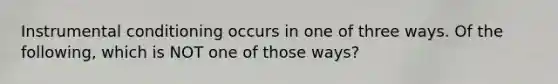 Instrumental conditioning occurs in one of three ways. Of the following, which is NOT one of those ways?