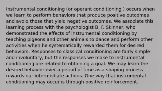 Instrumental conditioning (or operant conditioning ) occurs when we learn to perform behaviors that produce positive outcomes and avoid those that yield negative outcomes. We associate this learning process with the psychologist B. F. Skinner, who demonstrated the effects of instrumental conditioning by teaching pigeons and other animals to dance and perform other activities when he systematically rewarded them for desired behaviors. Responses to classical conditioning are fairly simple and involuntary, but the responses we make to instrumental conditioning are related to obtaining a goal. We may learn the desired behavior over a period of time as a shaping process rewards our intermediate actions. One way that instrumental conditioning may occur is through positive reinforcement.