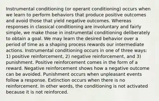 Instrumental conditioning (or operant conditioning) occurs when we learn to perform behaviors that produce positive outcomes and avoid those that yield negative outcomes. Whereas responses in classical conditioning are involuntary and fairly simple, we make those in instrumental conditioning deliberately to obtain a goal. We may learn the desired behavior over a period of time as a shaping process rewards our intermediate actions. Instrumental conditioning occurs in one of three ways: 1) positive reinforcement, 2) negative reinforcement, and 3) punishment. Positive reinforcement comes in the form of a reward. Negative reinforcement shows how a negative outcome can be avoided. Punishment occurs when unpleasant events follow a response. Extinction occurs when there is no reinforcement. In other words, the conditioning is not activated because it is not reinforced.