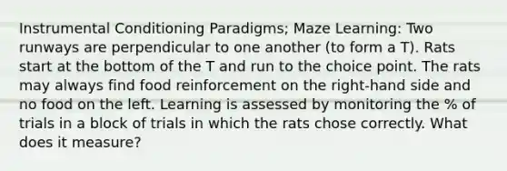 Instrumental Conditioning Paradigms; Maze Learning: Two runways are perpendicular to one another (to form a T). Rats start at the bottom of the T and run to the choice point. The rats may always find food reinforcement on the right-hand side and no food on the left. Learning is assessed by monitoring the % of trials in a block of trials in which the rats chose correctly. What does it measure?