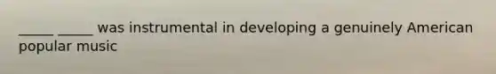 _____ _____ was instrumental in developing a genuinely American popular music