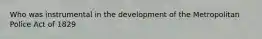 Who was instrumental in the development of the Metropolitan Police Act of 1829