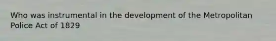 Who was instrumental in the development of the Metropolitan Police Act of 1829