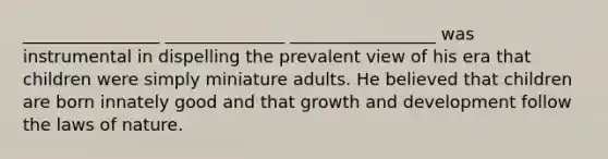 ________________ ______________ _________________ was instrumental in dispelling the prevalent view of his era that children were simply miniature adults. He believed that children are born innately good and that growth and development follow the laws of nature.