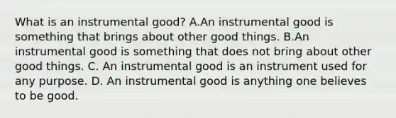 What is an instrumental good? A.An instrumental good is something that brings about other good things. B.An instrumental good is something that does not bring about other good things. C. An instrumental good is an instrument used for any purpose. D. An instrumental good is anything one believes to be good.