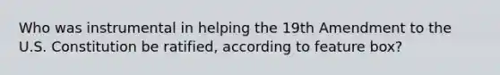 Who was instrumental in helping the 19th Amendment to the U.S. Constitution be ratified, according to feature box?