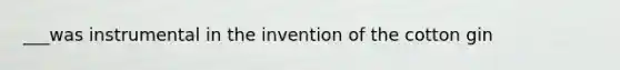 ___was instrumental in the invention of the cotton gin