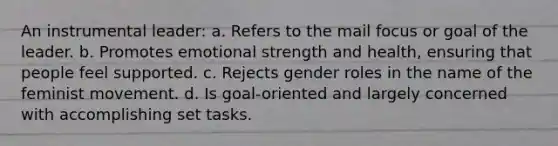 An instrumental leader: a. Refers to the mail focus or goal of the leader. b. Promotes emotional strength and health, ensuring that people feel supported. c. Rejects gender roles in the name of the feminist movement. d. Is goal-oriented and largely concerned with accomplishing set tasks.