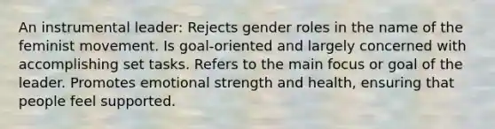 An instrumental leader: Rejects gender roles in the name of the feminist movement. Is goal-oriented and largely concerned with accomplishing set tasks. Refers to the main focus or goal of the leader. Promotes emotional strength and health, ensuring that people feel supported.