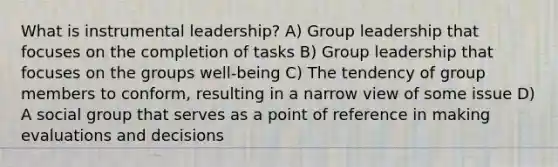 What is instrumental leadership? A) Group leadership that focuses on the completion of tasks B) Group leadership that focuses on the groups well-being C) The tendency of group members to conform, resulting in a narrow view of some issue D) A social group that serves as a point of reference in making evaluations and decisions