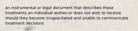 an instrumental or legal document that describes those treatments an individual wishes or does not wish to receive should they become incapacitated and unable to communicate treatment decisions