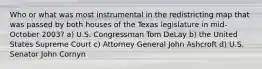 Who or what was most instrumental in the redistricting map that was passed by both houses of the Texas legislature in mid-October 2003? a) U.S. Congressman Tom DeLay b) the United States Supreme Court c) Attorney General John Ashcroft d) U.S. Senator John Cornyn