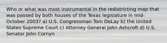 Who or what was most instrumental in the redistricting map that was passed by both houses of the Texas legislature in mid-October 2003? a) U.S. Congressman Tom DeLay b) the United States Supreme Court c) Attorney General John Ashcroft d) U.S. Senator John Cornyn