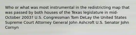 Who or what was most instrumental in the redistricting map that was passed by both houses of the Texas legislature in mid-October 2003? U.S. Congressman Tom DeLay the United States Supreme Court Attorney General John Ashcroft U.S. Senator John Cornyn