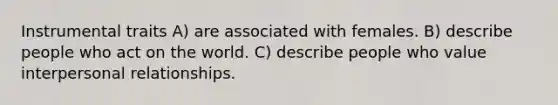 Instrumental traits A) are associated with females. B) describe people who act on the world. C) describe people who value interpersonal relationships.