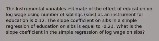 The Instrumental variables estimate of the effect of education on log wage using number of siblings (sibs) as an instrument for education is 0.12. The slope coefficient on sibs in a simple regression of education on sibs is equal to -0.23. What is the slope coefficient in the simple regression of log wage on sibs?