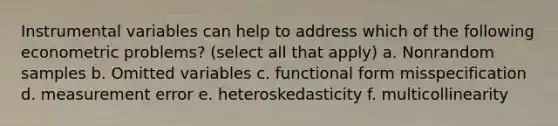 Instrumental variables can help to address which of the following econometric problems? (select all that apply) a. Nonrandom samples b. Omitted variables c. functional form misspecification d. measurement error e. heteroskedasticity f. multicollinearity