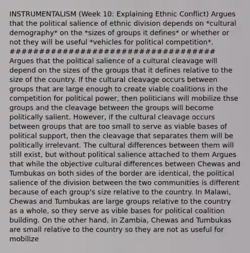 INSTRUMENTALISM (Week 10: Explaining Ethnic Conflict) Argues that the political salience of ethnic division depends on *cultural demography* on the *sizes of groups it defines* or whether or not they will be useful *vehicles for political competition*. ################################### Argues that the political salience of a cultural cleavage will depend on the sizes of the groups that it defines relative to the size of the country. If the cultural cleavage occurs between groups that are large enough to create viable coalitions in the competition for political power, then politicians will mobilize thse groups and the cleavage between the groups will become politically salient. However, if the cultural cleavage occurs between groups that are too small to serve as viable bases of political support, then the cleavage that separates them will be politically irrelevant. The cultural differences between them will still exist, but without political salience attached to them Argues that while the objective cultural differences between Chewas and Tumbukas on both sides of the border are identical, the political salience of the division between the two communities is different because of each group's size relative to the country. In Malawi, Chewas and Tumbukas are large groups relative to the country as a whole, so they serve as vible bases for political coalition building. On the other hand, in Zambia, Chewas and Tumbukas are small relative to the country so they are not as useful for mobilize