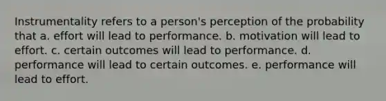 Instrumentality refers to a person's perception of the probability that a. effort will lead to performance. b. motivation will lead to effort. c. certain outcomes will lead to performance. d. performance will lead to certain outcomes. e. performance will lead to effort.