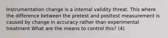 Instrumentation change is a internal validity threat. This where the difference between the pretest and posttest measurement is caused by change in accuracy rather than experimental treatment What are the means to control this? (4)