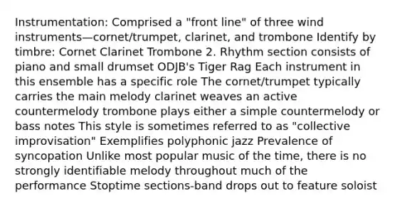 Instrumentation: Comprised a "front line" of three wind instruments—cornet/trumpet, clarinet, and trombone Identify by timbre: Cornet Clarinet Trombone 2. Rhythm section consists of piano and small drumset ODJB's Tiger Rag Each instrument in this ensemble has a specific role The cornet/trumpet typically carries the main melody clarinet weaves an active countermelody trombone plays either a simple countermelody or bass notes This style is sometimes referred to as "collective improvisation" Exemplifies polyphonic jazz Prevalence of syncopation Unlike most popular music of the time, there is no strongly identifiable melody throughout much of the performance Stoptime sections-band drops out to feature soloist